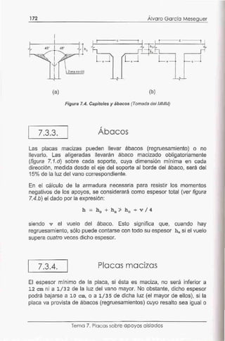 172 '
Alvaro García Meseguer
(a) (b)
Figura 7.4. Capiteles y ábacos (Tomada del MMM)
7.3.3. Ábacos
Las placas macizas pueden llevar ábacos (regruesamiento) o no
llevarlo. Las aligeradas llevarán ábaco macizado obligatoriamente
(figura 7.1.d) sobre cada soporte, cuya dimensión mínima en cada
dirección, medida desde el eje del soporte al borde del ábaco, será del
15o/o de la luz del vano correspondiente.
En el cálculo de la armadura necesaria para resistir los momentos
negativos de los apoyos, se considerará como espesor total (ver figura
7.4.b) el dado por la expresión:
siendo v el vuelo del ábaco. Esto significa que, cuando hay
regruesamiento, sólo puede contarse con todo su espesor hª si el vuelo
supera cuatro veces dicho espesor.
7.3.4. Placas macizas
El espesor mínimo de la placa, si ésta es maciza, no será inferior a
1 2 cm ni a 1/32 de la luz del vano mayor. No obstante, dicho espesor
podrá bajarse a 10 cm, o a 1/35 de dicha luz (el mayor de ellos), si la
placa va provista de ábacos (regruesamientos) cuyo resalto sea igual o
Tema 7. Placas sobre apoyos aislados
 