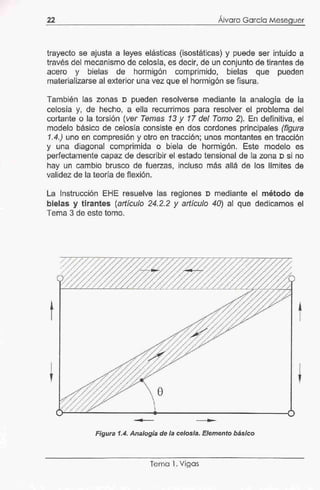 22
,
Alvaro García Meseguer
trayecto se ajusta a leyes elásticas (isostáticas) y puede ser intuido a
través del mecanismo de celosía, es decir, de un conjunto de tirantes de
acero y bielas de hormigón comprimido, bielas que pueden
materializarse al exterior una vez que el hormigón se fisura.
También las zonas D pueden resolverse mediante la analogía de la
celosía y, de hecho, a ella recurrimos para resolver el problema del
cortante o la torsión (ver Temas 13 y 17 del Tomo 2). En definitiva, el
modelo básico de celosía consiste en dos cordones principales (figura
1.4.) uno en compresión y otro en tracción; unos montantes en tracción
y una diagonal comprimida o biela de hormigón. Este modelo es
perfectamente capaz de describir el estado tensional de la zona n si no
hay un cambio brusco de fuerzas, incluso más allá de los límites de
validez de la teoría de flexión.
La Instrucción EHE resuelve las regiones D mediante el método de
bielas y tirantes (artículo 24.2.2 y artículo 40) al que dedicamos el
Tema 3 de este tomo.
t
e
..
Figura 1.4. Analogía de la celosía. Elemento básico
Tema 1. Vígás
 
