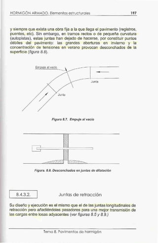 HORMIGÓN ARMADO. Elementos estructurales 197
y siempre que exista una obra fija a la que llega el pavimento (registros,
puentes, etc). Sin embargo, en tramos rectos o de pequeña curvatura
(autopistas), estas juntas han dejado de hacerse, por constituir puntos
débiles del pavimento: las grandes aberturas en invierno y la
concentración de tensiones en verano provocan desconchados de la
superficie (figura 8.8).
8.4.3.2.
Empuje al vacío
-
Junta
Junta
Figura 8.7. Empuje al vacío
Figura. 8.8. Desconchados en juntas de dilatación
Juntas d e retracción
Su diseño y ejecución es el mismo que el de las juntas longitudinales de
retracción pero af'ladiéndoles pasadores para una mejor transmisión de
las cargas entre losas adyacentes (ver figuras 8.5 y 8.9.)
Tema 8. Pavimentos de hórmigón
 