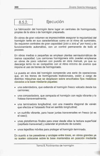 •
200 Alvaro Ga rcía Meseguer
8.5.2. Ejecución
La fabricació.n de-1hormigón tiene lugar en centrales de hormigonado,
propias de la obra o de hormigón preparado.
~n obras de gran volumen es imprescindible asegurar la regularidad del
hormigón tanto en sus características como en el ritmo de suministro.
Se requieren centrales de gran capacidad {:.200 a 300 m3
por hora) y de
funcionamiento automático, con un control permanente de todo el
proceso.
En obras medias o pequeñas se emplean plantas semiautomáticas de
menos capacidad. Los camiones hormigonera sólo pueden emplearse
en obras de poco volumen con puesta en obra manual, ya que su
descarga lenta no es compatible con el ritmo mínimo de avance que
impone el uso de trenes de hormigonado.
La puesta en obra del hormigón comprende una serie de operaciones
que, en los trenes de hormigonado tradicionales, estan a cargo de
distintas máquinas que se desplazan sobre encofrados fijos metálicos
clavados.a la base mediante piquetes:
• una extendedora, que extiende el hormigón fresco volcado desde los
•
camiones;
• una compactadora, que compacta él hormigón con regla vibrante y lo
fratasa transversalmente;
• una terminadora longitudinal, con una maestra diagonal de vaivén
que efectúa el fratasado final en sentido longitudinal;
• un cuchillo vibrante, para hacer juntas transversales en fresco (s.i es
el caso);
• unas plataformas finales para crear desde ellas la textura superficial
(cepillado transversal) y extender el producto de curado;
• unos tejadillos móviles para proteger el hormigón terminado.
En cuanto a los pasadores y anclajes entre losas, en obras grandes ya
no suelen colocarse sobre la base mantenidos en posición mediante
Tema 8. Pavimentos de hormigón
 