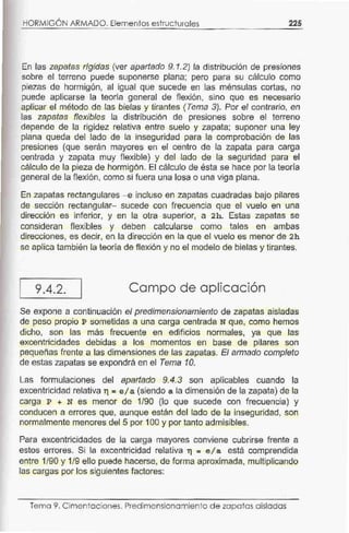HORMIGÓN ARMADO. Elementos estructurales 225
En las zapatas rígidas (ver apartado 9.1.2) la distribución de presiones
sobre el terreno puede suponerse plana; pero para su cálculo como
piezas de hormigón, al igual que sucede en las ménsulas cortas, no
puede aplicarse la teoría general de flexión, sino que es necesario
aplicar el método de las bielas y tirantes (Tema 3). Por el contrario, en
las zapatas flexibles la distribución de presiones sobre el terreno
depende de la rigidez relativa entre suelo y zapata; suponer una ley
plana queda del lado de la inseguridad para la comprobación de las
presiones (que serán mayores en el centro de la zapata para carga
centrada y zapata muy flexible) y del lado de la seguridad para el
cálculo de la pieza de hormigón. El cálculo de ésta se hace por la teoría
general de la flexión, como si fuera una losa o una viga plana.
En zapatas rectangulares - e incluso en zapatas cuadradas bajo pilares
de sección rectangular- sucede con frecuencia que el vuelo en una
dirección es inferior, y en la otra superior, a 2h. Estas zapatas se
consideran flexibles y deben calcularse como tales en ambas
direcciones, es decir, en la dirección en la que el vuelo es menor de 2h
se aplica también la teoría de flexión y no el modelo de bielas y tirantes.
9.4.2. Campo de aplicación
Se expone a continuación el predimensionamiento de zapatas aisladas
de peso propio P sometidas a una carga centrada N que, como hemos
dicho, son las más frecuente en edificios normales, ya que las
excentricidades debidas a los momentos en base de pilares son
pequeñas frente a las dimensiones de las zapatas. El armado completo
de estas zapatas se expondrá en el Tema 10.
Las formulaciones del apartado 9.4.3 son aplicables cuando la
excentricidad relativa r¡ =e/ a (siendo a la dimensión de la zapata) de la
carga P + N es menor de 1/90 (lo que sucede con frecuencia) y
conducen a errores que, aunque están del lado de la inseguridad, son
normalmente menores del 5 por 100 y por tanto admisibles.
Para excentricidades de la carga mayores conviene cubrirse frente a
estos errores. Si la excentricidad relativa r¡ = e/a está comprendida
entre 1/90 y 1/9 ello puede hacerse, de forma aproximada, multiplicando
las cargas por los siguientes factores:
Tema 9. Cimentac iones. Predimensionamiento de zapatas aisladas
 