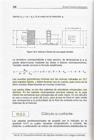 ,
238 Alvaro García Meseguer
siendo v ª = (a - a 0 ) / 2 el vuelo en la dirección a .
1 A
0,1S·a
" -1
.1
1 1
' 1
L.- .
b li 1
1' ~
1 1
- ~
vl
1
l. 'J
d
- - 1_i• • • ' • • •
1
~ffi
1
1 1
1 1
1 1 b1 1
1 1
1
' L ªº-l 1
1 1
1
1
!•
1
a
-l.___ _ a - -- -o
Figura 10.2. Cálculo a flexión de una zapata flexible
La armadura correspondiente a esta sección, de dimensiones b x d,
puede determinarse mediante las tablas o ábacos correspondientes.
También resulta cómoda la fórmula simplíficada:
Mad
µ = -b-· -d-2- . - - , e.o = ~l (1 + µ) , U = A · fyd - co· b·d·fcd
f c::d
Las cuantías geométricas mínimas son las mismas indicadas en 10.1
para zapatas rígidas, y deben tenerse muy en cuenta, pues como se ha
dicho resultan determinantes en muchas ocasiones.
Los cantos útiles, en los dos sistemas de armaduras ortogonales, son
distintos. En las zapatas rectangulares conviene colocar en la capa
inferior las armaduras que correspondan al vuelo mayor. En los cálculos
se usa a veces un canto útil único, para el que se toma el valor medio
que corresponde a la profundidad de la fibra de contacto entre los dos
sistemas de armaduras.
10.2.2. Cálculo a cortante
Las zapatas predimensionadas de acuerdo con lo indicado en el
apartado 9.4.3 no suelen necesitar comprobación a cortante. No
obstante, a continuación se indican las comprobaciones establecidas en
Tema 10. Dimensionamiento de zapatas aisladascon carga centrada
 