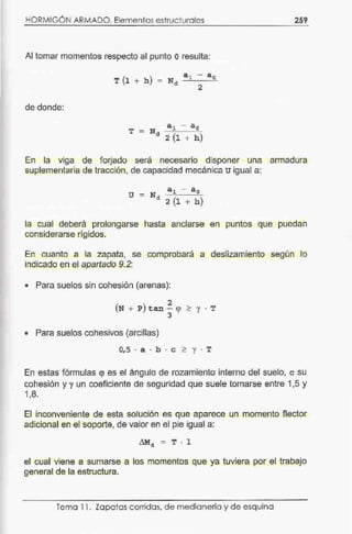 HORMIGÓN ARMADO. Elementos estructurales 259
Al tomar momentos respecto al punto oresulta:
de donde:
En la viga de forjado será necesario disponer una armadura
suplementaria de tracción, de capacidad mecánica u igual a:
u =
ª1 - ªoN
d 2 (l + h)
la cual deberá prolongarse
considerarse rígidos.
hasta anclarse en puntos que puedan
En cuanto a la zapata, se
indicado en el apartado 9. 2:
comprobará a deslizamiento según lo
• Para suelos sin cohesión (arenas):
2
(N + P)tan- <p >y. T
3
• Para suelos cohesivos (arcillas)
0,5 · a · b · e > y · T
En estas fórmulas <¡> es el ángulo de rozamiento interno del suelo, e su
cohesión y run coeficiente de seguridad que suele tomarse entre 1,5 y
1,8.
El inconveniente de esta solución es que aparece un momento flector
adicional en el soporte, de valor en el pie igual a:
~4 = T · 1
el cual viene a sumarse a los momentos que ya tuviera por el trabajo
general de la estructura.
Tema 11. Zapatas corridas, de medianería y de esquina
 