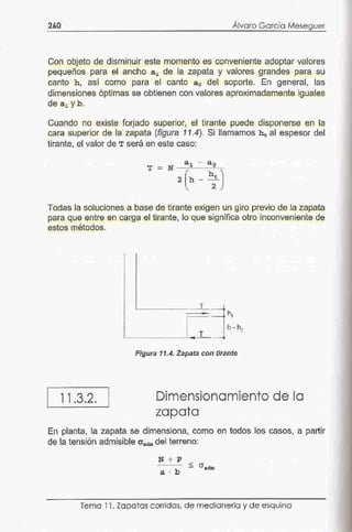 260
,
Alvaro Gorcía Meseguer
Con objeto de-disminuir este momento es conveniente adoptar valores
pequeños para el ancho a1 de la zapata y valores grandes para su
canto h, así como para el canto a 0 del soporte. En general, las
dimensiones ó.ptimas se obtienen con valores aproximadamente iguales
de ª1yb.
Cuando no existe forjado superior, el tirante pi.Jede disponerse en la
cara superior de la zapata (figura 11.4). Si llamamos ht al espesor del
tirante, el valor de T será en este caso:
T =
Todas la soluciones a base de tirante exigen un giro previo de la za.pata
para que entre en carga el tirante, lo que significa otro inconveniente de
estos métodos.
11 .3.2.
_ --..T,_,_·=f ht
L..__ _ _ ___, __ r'--Jh - ht
Figura 11.4. Zapata con.tirante
Dimensionamiento de la
zapata
En planta, la zapata se dhnensiona, co·mo en todos los casos, a partir
de la tensión admisible º'"dmdel terreno:
Tema 11. Zcpatas.corridos. de medianería y de esquino
 