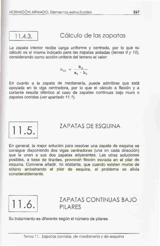 HORMIGÓN ARMADO. Elementos estruc turales 267
11 .4.3. Cálculo de las zapatas
La zapata interior recibe carga uniforme y centrada, por lo que su
cálculo es el mismo indicado para las zapatas aisladas (temas 9 y 10),
considerando como acción unitaria del terreno el valor:
En cuanto a la zapata de medianería, puede admitirse que está
apoyada en la viga centradora, por lo que el cálculo a flexión y a
cortante resulta idéntico al caso de zapatas continuas bajo muro o
zapatas corridas (ver apartado 11. 1).
11 .5.
ZAPATAS DE ESQUINA
En general, la mejor solución para resolver una zapata de esquina se
consigue disponiendo dos vigas centradoras (una en cada dirección)
que la unan a sus dos zapatas adyacentes. Las otras soluciones
posibles, a base de tirantes, provocan flexión esviada en el pilar de
esquina. Conviene añadir, no obstante, que cuando existen muros de
sótano arriostrando el pilar de esquina, el problema se alivia
considerablemente.
11.6.
ZAPATAS CONTINUAS BAJO
PILARES
Su tratamiento es diferente según el número de pilares.
Tema 11. Zapatas corridas. de medianerla y de esquina
 