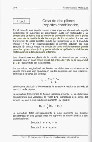 268
¡ 11.6.1.
Álvaro García Meseguer
Caso de dos pilares
(zapatas combinadas)
En el caso de una zapata común a dos soportes, denominada zapata
combinada, la superficie de cimentación suele ser rectangular y se
dimensiona de forma que su centro de gravedad coincida con el punto
de paso de la resultante de las cargas de los soportes. La sección
transversal de estas zapatas puede ser rectangular o en T invertida
(figura 11.11.a y b) recomendándose la primera solución por más
sencilla. En ambos casos se adopta un canto suficientemente grande
para dar rigidez al conjunto y poder admitir la hipótesis de distribución
rectangular de la tensión sobre el terreno.
Las dimensiones en planta de la zapata se determinan por tanteos,
entrando con un peso propio inicial del orden del 10°/o de la carga total
N1 + N2 transmitida por los soportes.
La armadura longitudinal de flexión se determina considerando la
zapata como una viga apoyada en los dos soportes, con dos voladizos,
sometida a la carga del terreno:
debiéndose distribuir uniformemente la armadura resultante en todo el
ancho b de la zapata.
La armadura transversal de flexión, paralela al borde b , se determina
considerando dos voladizos de vuelo b / 2 sometidos a la carga del
terreno crt, con lo que resulta un momento ~ igual a:
b
Md = - (N1d + N2d)
8
La armadura total correspondiente a este momento se dispone
concentrada en dos bandas bajo los soportes de ancho igual a b con
las limitaciones:
Soporte 1: b </:. a0 + 2h
Soporte 2: b </:. a'0 +2h
Tema 11 . Zapatas corridas, de medianería y d e esquina
 