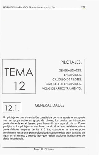 HORMIGÓN ARMADO. Elementos estructurales 275
PILOTAJES.
GENERALIDADES.
ENCEPADOS.
CÁLCULO DE PILOTES.
CÁLCULO DE ENCEPADOS.
VIGAS DE ARRIOSTRAMIENTO.
12.1 .
GENERALIDADES
Un pilotaje es una cimentación constituida por una zapata o encepado
que se apoya sobre un grupo de pilotes. los cuales se introducen
profundamente en el terreno para transmitir su carga al mismo. Como
ya dijimos, los pilotajes se emplean cuando el terreno resistente está a
profundidades mayores de los s ó 6 m; cuando el terreno es poco
consistente hasta una gran profundidad; cuando existe gran cantidad de
agua en el mismo; y cuando hay que resistir acciones horizontales de
cierta importancia.
Tema 12. Pilotajes
 