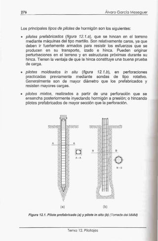 276
•
Alvaro García Meseguer
Los principales tipos de pilotes de hormigón son los siguientes:
• pilotes prefabricados (figura 12.1.a), que se hincan en el terreno
mediante máquinas del tipo martillo. Son relativamente caros, ya que
deben ir fuertemente armados para resistir los esfuerzos que se
producen en su transporte, izado e hinca. Pueden originar
perturbaciones en el terreno y en estructuras próximas durante su
hinca. Tienen la ventaja de que la hinca constituye una buena prueba
de carga.
• pilotes moldeados in situ (figura 12.1.b), en perforaciones
practicadas previamente mediante sondas de tipo rotativo.
Generalmente son de mayor diámetro que los prefabricados y
resisten mayores cargas.
• pilotes mixtos, realizados a partir de una perforación que se
ensancha posteriormente inyectando hormigón a presión; o hincando
pilotes prefabricados de mayor sección que la perforación.
A
B B
A - A
6 - B
(a) (b)
Figura 12.1. Pilote prefabricado (a) y pilote in sftu (b} (Tomada del MMM)
Tema 12. Pilotajes
 