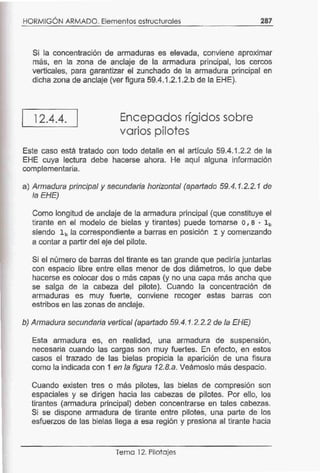 HORMIGÓN ARMADO. Elementos estructurales 287
Si la concentración de armaduras es elevada, conviene aproximar
más, en la zona de anclaje de la armadura principal, los cercos
verticales, para garantizar el zunchado de la armadura principal en
dicha zona de anclaje (ver figura 59.4.1.2.1.2.b de la EHE).
12.4.4. Encepados rígidos sobre
varios pilotes
Este caso está tratado con todo detalle en el artículo 59.4.1.2.2 de la
EHE cuya lectura debe hacerse ahora. He aquí alguna información
complementaria.
a) Armadura principal y secundaria horizontal (apartado 59.4.1.2.2.1 de
la EHE)
Como longitud de anclaje de la armadura principal (que constituye el
tirante en el modelo de bielas y tirantes) puede tomarse o, 8 • lb
siendo lb la correspondiente a barras en posición I y comenzando
a contar a partir del eje del pilote.
Si el número de barras del tirante es tan grande que pediría juntarlas
con espacio libre entre ellas menor de dos diámetros, lo que debe
hacerse es colocar dos o más capas (y no una capa más ancha que
se salga de la cabeza del pilote). Cuando la concentración de
armaduras es muy fuerte, conviene recoger estas barras con
estribos en las zonas de anclaje.
b) Armadura secundaria vertical (apartado 59.4.1.2.2.2 de la EHE)
Esta armadura es, en realidad, una armadura de suspensión,
necesaria cuando las cargas son muy fuertes. En efecto, en estos
casos el trazado de las bielas propicia la aparición de una fisura
como la indicada con 1 en la figura 12.8.a. Veámoslo más despacio.
Cuando existen tres o más pilotes, las bielas de compresión son
espaciales y se dirigen hacia las cabezas de pilotes. Por ello, los
tirantes (armadura principal) deben concentrarse en tales cabezas.
Si se dispone armadura de tirante entre pilotes, una parte de los
esfuerzos de las bielas llega a esa región y presiona al tirante hacia
Tema 12. Pilotajes
 