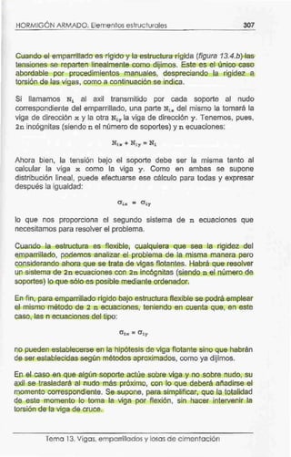 HORMIGÓN ARMADO. Elementos estructurales 307
Cuande-.el emparrillado es rlgido y la estructura rígida (figura 13.4.b) las
tensiones se reparten linealmente como dijimos. Este es el único caso
abordable por procedimientos manuales, despreciando la rigidez a
torsión de las vigas, como a continuación se indica.
Si llamamos Ni al axil transmitido por cada soporte al nudo
correspondiente del emparrillado, una parte Nix del mismo la tomará la
viga de dirección x y la otra Niy la viga de dirección y. Tenemos, pues,
2n incógnitas (siendo n el número de soportes) y n ecuaciones:
Ahora bien, la tensión bajo el soporte debe ser la misma tanto al
calcular la viga x como la viga y. Como en ambas se supone
distribución lineal, puede efectuarse ese cálculo para todas y expresar
después la igualdad:
lo que nos proporciona el segundo sistema de n ecuaciones que
necesitamos para resolver el problema.
Cuando la estructura es flexible, cualquiera que sea la rigidez del
emparrirtado, podemos analizar el problema de la misma manera pero
considerando ahora que se trata de vigas flotantes. Habrá que resolver
un sistema de 2n ecuaciones con 2n incógnitas (siendo n el número de
soportes} lo que sólo es posible mediante ordenador.
En fin, para emparriJlado rígido bajo estructura flexible se podrá emplear
el mismo método de 2 n ecuaciones, teniendo en cuenta que, en este
caso, las n ecuaciones del tipo:
no pueden establecerse en la hipótesis de viga flotante sino que habrán
de ser establecidas según métodos aproximados, como ya dijimos.
En el caso en que algún soporte actúe sobre viga y no sobre nudo, su
axil se trasladará al nudo más próximo, con lo que deberá añadirse el
momento correspondiente. Se supone, para simplificar, que la totalidad
de este momento lo toma la viga por flexión, sin hacer intervenir la
torsión de la viga de cruce.
Tema 13. Vigas, emparrillados y losas de c imentación
 