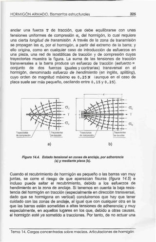 HORMIGÓN ARMADO. Elementos estructurales 325
anclar una fuerza T de tracción, que debe equilibrarse con unas
tensiones uniformes de compresión 0'0 del hormigón, lo cual requiere
una cierta longitud de transmisión. A través de la zona de transmisión
se propagan las 0'0 por el hormigón, a partir del extremo de la barra; y
ello origina, como en cualquier caso de introducción de esfuerzos en
una pieza, una red de isostáticas de tracción y de compresión cuyas
trayectorias muestra la figura. La suma de las tensiones de tracción
transversales a la barra produce un esfuerzo de tracción (esfuerzo=
conjunto de dos fuerzas iguales y contrarias) transversal en el
hormigón, denominado esfuerzo de hendimiento (en inglés, sp/itting),
cuyo orden de magnitud máximo es o, 25 N (aunque en el caso de
placa suele ser más pequeño, oscilando entre o, 15 y o, 2 5).
Trayeeloñas
do compreslón
- 1·
TmyettGrias
de tracción
a)
Ge
,._ T
O'c
CYc
---~~~*~~ T
r
a
L
Trayectorias
de compre~Dn
b)
Trayecr0lia$
de tracción
Figura 14.4. Estado tensional en zonas de anclaje, poradherencia
(a) y mediante placa (b).
Cuando el recubrimiento de hormigón es pequeño o las barras van muy
juntas, se corre el riesgo de que aparezcan fisuras (figura 14.5) e
incluso puede saltar el recubrimiento, debido a los esfuerzos de
hendimiento en ta zona de anclaje. Si tenemos en cuenta la baja resis-
tencia del hormigón en tracción (especialmente en dirección transversal,
dado que se hormigona en vertical) concluiremos que hay que tener
cuidado con las zonas de anclaje, al igual que con cualquier otra en la
que las barras estén sometidas a altas tensiones de adherencia; y muy
especialmente, en aquellos lugares en tos que, debido a otras causas,
el hormigón esté ya sometido a tracciones. Por tanto, de no actuar una
Tema 14. Cargas concentrados sobre macizos. Articulaciones de hormigón
 