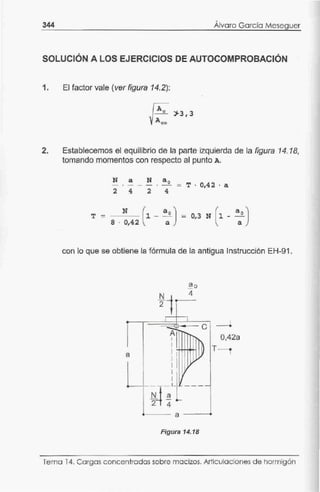 344 '
Alvaro García Meseguer
SOLUCIÓN A LOS EJERCICIOS DE AUTOCOMPROBACIÓN
1. El factor vale (ver figura 14.2):
2. Establecemos el equilibrio de la parte izquierda de la figura 14. 18,
tomando momentos con respecto al punto A.
N a N a 0
- · - - - · - - T · 0,4 2 · a
2 4 2 4
T - N (1 - ªo) - 0,3 N (1-ªaº)8 · 0,42 a
con lo que se obtiene la fórmula de la antigua Instrucción EH-91.
a
.
ªº4
-
2
1 1
e
A
1
1 '
1
l ~~
1
1 •
1
!i_4 aL[----
2 4
a
Figura 14.18
¡
0,42a
T-
Tema 14. Cargas concentradas sobre macizos. Articulaciones de hormigón
 