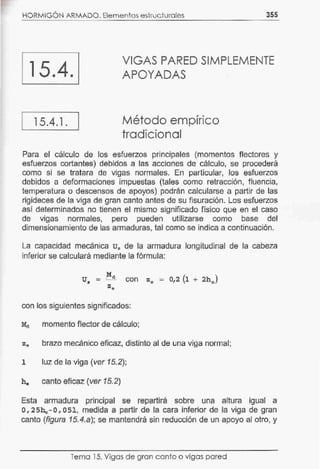 HORMIGÓN ARMADO. Elementos estructurales 355
15.4.
VIGAS PARED SIMPLEMENTE
APOYADAS
15.4.1. Método empírico
tradicional
Para el cálculo de los esfuerzos principales (momentos flectores y
esfuerzos cortantes) debidos a las acciones de cálculo, se procederá
como si se tratara de vigas normales. En particular, los esfuerzos
debidos a deformaciones impuestas (tales como retracción, fluencia,
temperatura o descensos de apoyos) podrán calcularse a partir de las
rigideces de la viga de gran canto antes de su fisuración. Los esfuerzos
así determinados no tienen el mismo significado físico que en el caso
de vigas normales, pero pueden utilizarse como base del
dimensionamiento de las armaduras, tai como se indica a continuación.
La capacidad mecánica 0 0 de la armadura longitudinal de la cabeza
inferior se calculará mediante la fórmula:
U8
= .Md con ze = 0,2 (1 + 2h8
)
ze
con los siguientes significados:
momento flector de cálculo;
ze brazo mecánico eficaz, distinto al de una viga normal;
1 luz de la viga (ver 15.2);
he canto eficaz (ver 15.2)
Esta armadura principal se repartirá sobre una altura igual a
0,25he-0,051, medida a partir de la cara inferior de la viga de gran
canto (figura 15.4.a); se mantendrá sin reducción de un apoyo al otro, y
Tema 15. Vigas de gran canto o vigas pared
 