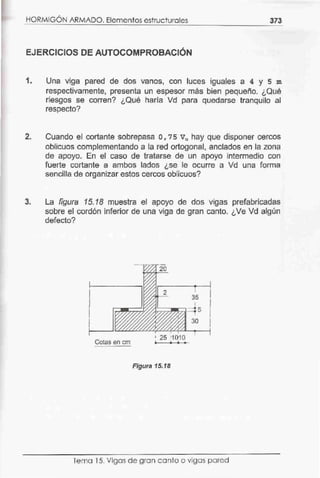 HORMIGÓN ARMADO. Elementos estructurales 373
EJERCICIOS DE AUTOCOMPROBACIÓN
1. Una viga pared de dos vanos, con luces iguales a 4 y s m
respectivamente, presenta un espesor más bien pequeño. ¿Qué
riesgos se corren? ¿Qué haría Vd para quedarse tranquilo al
respecto?
2. Cuando el cortante sobrepasa o, 7 s Vu hay que disponer cercos
oblicuos complementando a la red ortogonal, anclados en la zona
de apoyo. En el caso de tratarse de un apoyo ínterrnedio con
fuerte cortante a ambos lados ¿se le ocurre a Vd una forma
sencilla de organízar estos cercos oblicuos?
3. La figura 15. 18 muestra el apoyo de dos vigas prefabricadas
sobre el cordón inferior de una viga de gran canto. ¿Ve Vd algún
defecto?
l1
1
Cotas en cm
1 25 11 ()1 o
• • • •
Figura 15.18
Tema 15. Vigas de gran canto o vigas pared
 