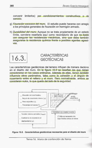 380 '
Alvaro Gé::ircío Meseguer
convenir limitarlos) por cond'icionamientos constructivos o de
serv1e10.
g) Fisuración excesiva del muro. El estudio puede hacerse con arreglo
a los principios generales de fisLJración en hormigón armado.
h) Durabilidad del muro. Aunque no se trata propiamente de un estado
límite, conviene reseñarla aquí como recordatorio de que no basta
con asegurar las resistencias mecán·icas, sino que debe también
asegurarse la resistencia química frente a posibles agentes agresi-
vos.
16.3.
CARACTERÍSTICAS
GEOTÉCNICAS
Las características geotécnícas del terre.no influyen de manera decisiva
en el diseño del muro. En la figura 16.6 se reseñan las que deben
considerarse en los casos ordinarios. Además de ellas, tienen tamb.ién
influencia otros parámetros, tales como la cohesión y el ángulo de
rozamiento entre el relleno y el muro. Pero normalmente, ambos se
consideran nulos, lo que q·ueda del lado de la seguridad.
Situación del nivel l'reático.
_ Ángulo de rozanlíento interno ( <p).
_ Peso especifico (y).
_ Porc¡;¡ntaje de h~ecos (•¡.
_ Tensión máxima admisible ( O"adm)-
_ CQe-ficiénte de.rozamietrto al
deslizamiento (.u).
. ..... . ~
1TERRENO DE CIMENTACIÓN l
'
(*) Sólo es necesario si la
e;apa freáLica afecta al relleno
Figura 16.6. Características geotécnicas necesarias para el diseño del muro
Tema 16. Muros de contención de tierras
 