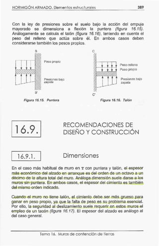 HORMIGÓN ARMADO. Elementos estructura les 389
Con la ley de presiones sobre el suelo bajo la acción del empuje
mayorado se dimensiona a flexión la puntera (figura 16.15).
Análogamente se calcula el talón (figura 16. 16), teniendo en cuenta el
peso del relleno que actúa sobre él. En ambos casos deben
considerarse también los pesos propios.
B'
Peso propio
Presiones bajo
zapata
e
C'
Peso relleno
Peso propio
Presiones bajo
zapata
Figura 16.15. Puntera Figura 16.16. Talón
16.9.
16.9.1.
RECOMENDACIONES DE
DISEÑO Y CONSTRUCCIÓN
Dimensiones
En el caso más habitual de muro en T con puntera y talón, el espesor
más económico del alzado en arranque es del orden de un octavo a un
décimo de la altura total del muro. Análoga dimensión su.ele darse a los
muros sin puntera. En ambos casos, el espesor del cimiento es también
del mismo orden indicado.
Cuando el muro no tiene talón, el cimiento debe ser más grueso para
ganar en peso propio, ya que la falta de peso es su problema esencial.
Por ello, la seguridad al deslizamiento suele requerir en estos muros el
empleo de un tacón (figura 16.17). El espesor del alzado es análogo al
del caso general.
Tema 16. Muros de contención de tierras
 