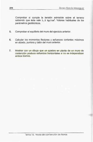 394
,
Alvaro García Meseguer
Comprobar si cumple la tensión admisible sobre el terreno
sabiendo que ésta vale 1, 2 kp/ cm2
• Valores habituales de los
parámetros geotécnicos.
5. Comprobar el equilibrio del muro del ejercicio anterior.
6. Calcular los momentos flectores y esfuerzos cortantes máximos
en alzado, puntera y talón del muro anterior.
7. Mostrar con un dibujo que un quiebro en planta de un muro de
contención produce esfuerzos horizontales si no se independizan
ambos tramos.
Tema 16. Muros de contención de tierras
 