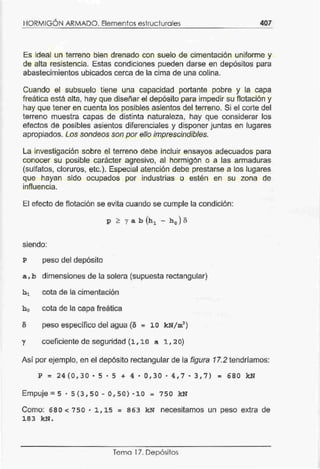 ,
HORMIGON ARMADO. Elementos estructurales 407
Es ideal un terreno bien drenado con suelo de cimentación uniforme y
de alta resistencia. Estas condiciones pueden darse en depósitos para
abastecimientos ubicados cerca de la cima de una colina.
Cuando el subsuelo tiene una capacidad portante pobre y la capa
freática está alta, hay que diseñar el depósito para impedir su flotación y
hay que tener en cuenta los posibles asientos del terreno. Si el corte del
terreno muestra capas de distinta naturaleza, hay que considerar los
efectos de posibles asientos diferenciales y disponer juntas en lugares
apropiados. Los sondeos son por ello imprescindibles.
La investigación sobre el terreno debe incluir ensayos adecuados para
conocer su posible carácter agresivo, al hormigón o a las armaduras
(sulfatos, cloruros, etc.). Especial atención debe prestarse a los lugares
que hayan sido ocupados por industrias o estén en su zona de
influencia.
El efecto de flotación se evita cuando se cumple la condición:
p > y a b (h1 - h 0 ) o
siendo:
P peso del depósito
a, b dimensiones de la solera (supuesta rectangular)
h 1 cota de la cimentación
h0 cota de la capa freática
peso específico del agua (o = 10 kN/ m3
)
y coeficiente de seguridad (1, 10 a 1, 2 o)
Así por ejemplo, en el depósito rectangular de la figura 17.2 tendríamos:
p = 24(0 , 30. 5. 5 + 4. 0,30. 4,7. 3,7) = 680 kN
Empuje=s · 5(3, 5 0-0,50} ·10:::: 750 kN
Como: 680 < 7 50 • 1, 15 = 863 kN necesitamos un peso extra de
183 k.N.
Tema 17. Depósitos
 