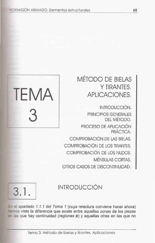 - :>RMIGÓN ARMADO. Elementos estructurales 65
,
METODO DE BIELAS
YTIRANTES.
APLICACIONES.
INTRODUCCIÓN.
PRINCIPIOS GENERALES,
DEL METODO.
PROCESO DE APLICACIÓN,
PRACTICA.
COMPROBACIÓN DE LAS BIELAS.
,
COMPROBACION DE LOS TIRANTES.
COMPROBACIÓN DE LOS NUDOS.
MÉNSULAS CORTAS.
OTROS CASOS DE DISCONTINUIDAD.
3.1 .
INTRODUCCIÓN
=- e apartado 1.1.1 del Tema 1 (cuya relectura conviene hacer ahora)
-=-os visto la diferencia que existe entre aquellas zonas de las piezas
-- as que hay continuidad (reglones B) y aquellas otras en las que no
Tema 3. Método de bielas y tirantes. Aplicaciones
 