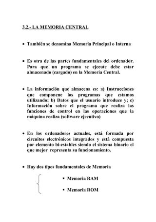 3.2.- LA MEMORIA CENTRAL
• También se denomina Memoria Principal o Interna
• Es otra de las partes fundamentales del ordenador.
Para que un programa se ejecute debe estar
almacenado (cargado) en la Memoria Central.
• La información que almacena es: a) Instrucciones
que componene los programas que estamos
utilizando; b) Datos que el usuario introduce y; c)
Información sobre el programa que realiza las
funciones de control en las operaciones que la
máquina realiza (software ejecutivo)
• En los ordenadores actuales, está formada por
circuitos electrónicos integrados y está compuesta
por elemento bi-estables siendo el sistema binario el
que mejor representa su funcionamiento.
• Hay dos tipos fundamentales de Memoria
 Memoria RAM
 Memoria ROM
 