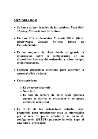 MEMORIA ROM
• Se llama así por la unión de las palabras Read Only
Memory, Memoria sólo de Lectura.
• En Los PCs se denomina Memoria BIOS (Basic
Input/Output System) Sistema Básico de
Entrada/Salida.
• Es un conjunto de chips donde se guarda la
información sobre la configuración de los
dispositivos internos del ordenador y sobre los que
están conectados.
• Contiene programas esenciales para controlar la
entrada/salida de datos
• Características:
o Es de acceso aleatorio
o No volátil
o Es sólo de lectura de datos (está grabada
cuando se fabrica el ordenador y no puede
escribirse sobre ella)
• La BIOS de los ordenadores actuales viene
preparada para autodetectar toda la información
por sí sola. Se puede acceder a su menú de
configuración (SETUP) pulsando la tecla Supr al
encender el ordenador.
 