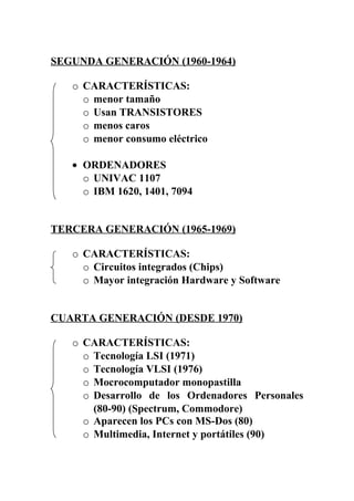 SEGUNDA GENERACIÓN (1960-1964)
o CARACTERÍSTICAS:
o menor tamaño
o Usan TRANSISTORES
o menos caros
o menor consumo eléctrico
• ORDENADORES
o UNIVAC 1107
o IBM 1620, 1401, 7094
TERCERA GENERACIÓN (1965-1969)
o CARACTERÍSTICAS:
o Circuitos integrados (Chips)
o Mayor integración Hardware y Software
CUARTA GENERACIÓN (DESDE 1970)
o CARACTERÍSTICAS:
o Tecnología LSI (1971)
o Tecnología VLSI (1976)
o Mocrocomputador monopastilla
o Desarrollo de los Ordenadores Personales
(80-90) (Spectrum, Commodore)
o Aparecen los PCs con MS-Dos (80)
o Multimedia, Internet y portátiles (90)
 