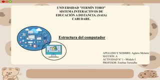 UNIVERSIDAD "FERMÍN TORO"
SISTEMA INTERACTIVOS DE
EDUCACIÓN A DISTANCIA. (SAIA)
CABUDARE.
APELLIDO Y NOMBRE: Agüero Melanie
SECCIÓN: A
ACTIVIDAD N° 1 - Módulo I
PROFESOR: Esteban Torrealba
Estructura del computador
 