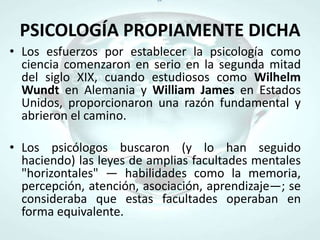 PSICOLOGÍA PROPIAMENTE DICHALos esfuerzos por establecer la psicología como ciencia comenzaron en serio en la segunda mitad del siglo XIX, cuando estudiosos como WilhelmWundten Alemania y William James en Estados Unidos, proporcionaron una razón fundamental y abrieron el camino. Los psicólogos buscaron (y lo han seguido haciendo) las leyes de amplias facultades mentales "horizontales" — habilidades como la memoria, percepción, atención, asociación, aprendizaje—; se consideraba que estas facultades operaban en forma equivalente.