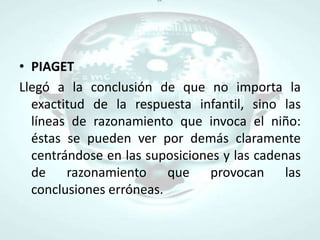 PIAGETLlegó a la conclusión de que no importa la exactitud de la respuesta infantil, sino las líneas de razonamiento que invoca el niño: éstas se pueden ver por demás claramente centrándose en las suposiciones y las cadenas de razonamiento que provocan las conclusiones erróneas.
