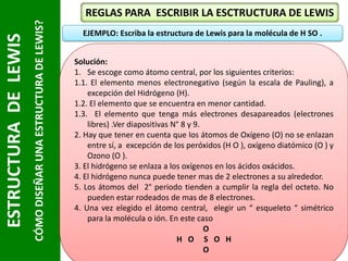 CÓMO DISEÑAR UNA ESTRUCTURA DE LEWIS?

ESTRUCTURA DE LEWIS

REGLAS PARA ESCRIBIR LA ESCTRUCTURA DE LEWIS
EJEMPLO: Escriba la estructura de Lewis para la molécula de H SO .
Solución:
1. Se escoge como átomo central, por los siguientes criterios:
1.1. El elemento menos electronegativo (según la escala de Pauling), a
excepción del Hidrógeno (H).
1.2. El elemento que se encuentra en menor cantidad.
1.3. El elemento que tenga más electrones desapareados (electrones
libres) .Ver diapositivas N° 8 y 9.
2. Hay que tener en cuenta que los átomos de Oxígeno (O) no se enlazan
entre sí, a excepción de los peróxidos (H O ), oxígeno diatómico (O ) y
Ozono (O ).
3. El hidrógeno se enlaza a los oxígenos en los ácidos oxácidos.
4. El hidrógeno nunca puede tener mas de 2 electrones a su alrededor.
5. Los átomos del 2° periodo tienden a cumplir la regla del octeto. No
pueden estar rodeados de mas de 8 electrones.
4. Una vez elegido el átomo central, elegir un “ esqueleto “ simétrico
para la molécula o ión. En este caso
O
H O S O H
O

 