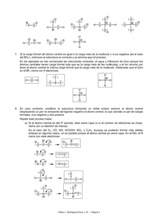 Pedro L. Rodríguez Porca. v 10 - Página 3 
N O 
C 
O 
H O H 
N O 
O 
O 
+2 
S 
O 
O O 
O 
H H 
+2 
P O 
Cl 
Cl 
Cl 
H C C H 
+2 
-2 
O S O 
+2 
7. Si la carga formal del átomo central es igual a la carga neta de la molécula o si es negativa (es el caso 
del BH4 
-), entonces la estructura es correcta y se termina aquí el proceso. 
En los ejemplos se han enmarcado las estructuras correctas: el agua y trifluoruro de boro porque los 
átomos centrales tienen carga formal nula que es la carga neta de las moléculas, y el ion amonio por 
tener el átomo central la misma carga formal que la carga neta de la molécula. Obsérvese que el boro 
en el BF3 cierra con 6 electrones. 
H O H 
B 
F 
F F 
N H 
H 
H 
H 
8. En caso contrario, modificar la estructura formando un doble enlace entorno al átomo central 
desplazando un par no enlazante del ligando negativo al átomo central, lo que cancela un par de cargas 
formales, una negativa y otra positiva. 
Repetir este proceso hasta: 
a) Si el átomo central es del 2º período: éste cierre capa (o si el número de electrones es impar, 
cierre con un electrón de menos). 
Es el caso del O3, CO, NO, HCOOH, NO3 
- y C2H2. Aunque se pudieran formar más dobles 
enlaces en algunos casos, no es posible porque el átomo central ya cierra capa. En el NO, el N 
cierra con siete electrones. 
O O O 
+2 
O O O 
C O 
C O 
N O 
N O 
C 
O 
H O H 
C 
O 
H O H 
N O 
O 
O 
+2 
N O 
O 
O 
 