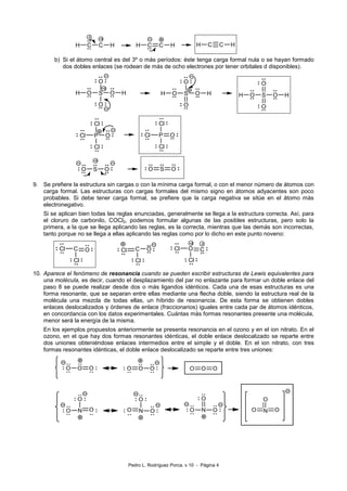 Pedro L. Rodríguez Porca. v 10 - Página 4 
H C C H 
+2 
-2 
H C C H H C C H 
b) Si el átomo central es del 3º o más períodos: éste tenga carga formal nula o se hayan formado 
dos dobles enlaces (se rodean de más de ocho electrones por tener orbitales d disponibles). 
S 
O 
O O 
O 
H H 
+2 
S 
O 
O O 
O 
H H 
S 
O 
O O 
O 
H H 
P O 
Cl 
Cl 
Cl 
P O 
Cl 
Cl 
Cl 
O S O 
+2 
O S O 
+2 
9. Se prefiere la estructura sin cargas o con la mínima carga formal, o con el menor número de átomos con 
carga formal. Las estructuras con cargas formales del mismo signo en átomos adyacentes son poco 
probables. Si debe tener carga formal, se prefiere que la carga negativa se sitúe en el átomo más 
electronegativo. 
Si se aplican bien todas las reglas enunciadas, generalmente se llega a la estructura correcta. Así, para 
el cloruro de carbonilo, COCl2, podemos formular algunas de las posibles estructuras, pero solo la 
primera, a la que se llega aplicando las reglas, es la correcta, mientras que las demás son incorrectas, 
tanto porque no se llega a ellas aplicando las reglas como por lo dicho en este punto noveno: 
Cl C O 
Cl 
+2 
Cl C O 
Cl 
O C 
Cl 
Cl 
-2 
10. Aparece el fenómeno de resonancia cuando se pueden escribir estructuras de Lewis equivalentes para 
una molécula, es decir, cuando el desplazamiento del par no enlazante para formar un doble enlace del 
paso 8 se puede realizar desde dos o más ligandos idénticos. Cada una de esas estructuras es una 
forma resonante, que se separan entre ellas mediante una flecha doble, siendo la estructura real de la 
molécula una mezcla de todas ellas, un híbrido de resonancia. De esta forma se obtienen dobles 
enlaces deslocalizados y órdenes de enlace (fraccionarios) iguales entre cada par de átomos idénticos, 
en concordancia con los datos experimentales. Cuántas más formas resonantes presente una molécula, 
menor será la energía de la misma. 
En los ejemplos propuestos anteriormente se presenta resonancia en el ozono y en el ion nitrato. En el 
ozono, en el que hay dos formas resonantes idénticas, el doble enlace deslocalizado se reparte entre 
dos uniones obteniéndose enlaces intermedios entre el simple y el doble. En el ion nitrato, con tres 
formas resonantes idénticas, el doble enlace deslocalizado se reparte entre tres uniones: 
 