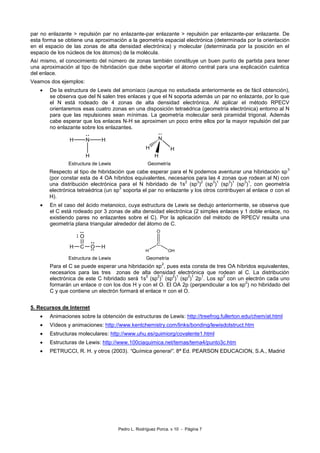 Pedro L. Rodríguez Porca. v 10 - Página 7
par no enlazante > repulsión par no enlazante-par enlazante > repulsión par enlazante-par enlazante. De
esta forma se obtiene una aproximación a la geometría espacial electrónica (determinada por la orientación
en el espacio de las zonas de alta densidad electrónica) y molecular (determinada por la posición en el
espacio de los núcleos de los átomos) de la molécula.
Así mismo, el conocimiento del número de zonas también constituye un buen punto de partida para tener
una aproximación al tipo de hibridación que debe soportar el átomo central para una explicación cuántica
del enlace.
Veamos dos ejemplos:
De la estructura de Lewis del amoníaco (aunque no estudiada anteriormente es de fácil obtención),
se observa que del N salen tres enlaces y que el N soporta además un par no enlazante, por lo que
el N está rodeado de 4 zonas de alta densidad electrónica. Al aplicar el método RPECV
orientaremos esas cuatro zonas en una disposición tetraédrica (geometría electrónica) entorno al N
para que las repulsiones sean mínimas. La geometría molecular será piramidal trigonal. Además
cabe esperar que los enlaces N-H se aproximen un poco entre ellos por la mayor repulsión del par
no enlazante sobre los enlazantes.
Estructura de Lewis Geometría
Respecto al tipo de hibridación que cabe esperar para el N podemos aventurar una hibridación sp
3
(por constar esta de 4 OA híbridos equivalentes, necesarios para las 4 zonas que rodean al N) con
una distribución electrónica para el N hibridado de 1s
2
(sp
3
)
2
(sp
3
)
1
(sp
3
)
1
(sp
3
)
1
, con geometría
electrónica tetraédrica (un sp
3
soporta el par no enlazante y los otros contribuyen al enlace σ con el
H).
En el caso del ácido metanoico, cuya estructura de Lewis se dedujo anteriormente, se observa que
el C está rodeado por 3 zonas de alta densidad electrónica (2 simples enlaces y 1 doble enlace, no
existiendo pares no enlazantes sobre el C). Por la aplicación del método de RPECV resulta una
geometría plana triangular alrededor del átomo de C.
C
O
OH H
Estructura de Lewis Geometría
Para el C se puede esperar una hibridación sp
2
, pues esta consta de tres OA híbridos equivalentes,
necesarios para las tres zonas de alta densidad electrónica que rodean al C. La distribución
electrónica de este C hibridado será 1s
2
(sp
2
)
1
(sp
2
)
1
(sp
2
)
1
2p
1
. Los sp
2
con un electrón cada uno
formarán un enlace σ con los dos H y con el O. El OA 2p (perpendicular a los sp
2
) no hibridado del
C y que contiene un electrón formará el enlace π con el O.
5. Recursos de Internet
Animaciones sobre la obtención de estructuras de Lewis: http://treefrog.fullerton.edu/chem/at.html
Vídeos y animaciones: http://www.kentchemistry.com/links/bonding/lewisdotstruct.htm
Estructuras moleculares: http://www.uhu.es/quimiorg/covalente1.html
Estructuras de Lewis: http://www.100ciaquimica.net/temas/tema4/punto3c.htm
PETRUCCI, R. H. y otros (2003). “Química general”. 8ª Ed. PEARSON EDUCACION, S.A., Madrid
 