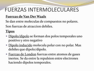 FUERZAS INTERMOLECULARES
Fuerzas de Van Der Waals
Se dan entre moleculas de compuestos no polares.
Son fuerzas de atraccion debiles.
Tipos
 Dipolo/dipolo se forman dos polos temporales uno
  positivo y otro negativo
 Dipolo inducido molecula polar con no polar. Mas
  debiles que dipolo/dipolo.
 Fuerzas de London fuerzas entre atomos de gases
  inertes. Se da entre la repulsion entre electrones
  haciendo dipolos temporales.
 