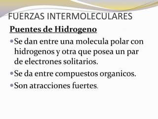 FUERZAS INTERMOLECULARES
Puentes de Hidrogeno
 Se dan entre una molecula polar con
  hidrogenos y otra que posea un par
  de electrones solitarios.
 Se da entre compuestos organicos.
 Son atracciones fuertes.
 