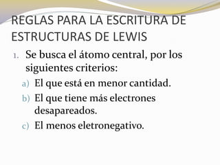 REGLAS PARA LA ESCRITURA DE
ESTRUCTURAS DE LEWIS
1. Se busca el átomo central, por los
  siguientes criterios:
 a) El que está en menor cantidad.
 b) El que tiene más electrones
    desapareados.
 c) El menos eletronegativo.
 