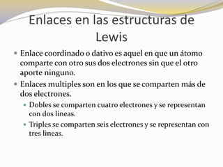 Enlaces en las estructuras de
                Lewis
 Enlace coordinado o dativo es aquel en que un átomo
  comparte con otro sus dos electrones sin que el otro
  aporte ninguno.
 Enlaces multiples son en los que se comparten más de
  dos electrones.
   Dobles se comparten cuatro electrones y se representan
    con dos lineas.
   Triples se comparten seis electrones y se representan con
    tres lineas.
 