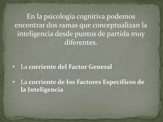 En la psicología cognitiva podemos encontrar dos ramas que conceptualizan la inteligencia desde puntos de partida muy diferentes.La corriente del Factor General