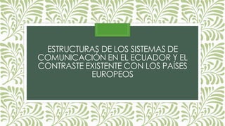 ESTRUCTURAS DE LOS SISTEMAS DE
COMUNICACIÓN EN EL ECUADOR Y EL
CONTRASTE EXISTENTE CON LOS PAÍSES
EUROPEOS
 