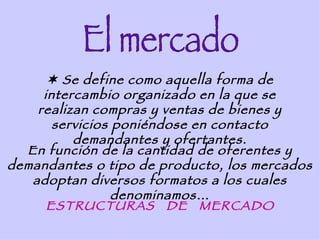  Se define como aquella forma de
     intercambio organizado en la que se
    realizan compras y ventas de bienes y
       servicios poniéndose en contacto
          demandantes y ofertantes.
  En función de la cantidad de oferentes y
demandantes o tipo de producto, los mercados
   adoptan diversos formatos a los cuales
                 denominamos…
      ESTRUCTURAS DE MERCADO
 