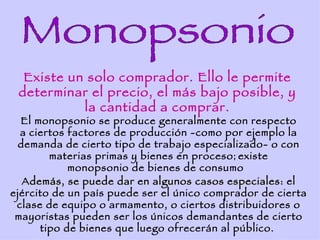 Existe un solo comprador. Ello le permite
 determinar el precio, el más bajo posible, y
           la cantidad a comprar.
  El monopsonio se produce generalmente con respecto
  a ciertos factores de producción -como por ejemplo la
  demanda de cierto tipo de trabajo especializado- o con
        materias primas y bienes en proceso ; existe
            monopsonio de bienes de consumo
   Además, se puede dar en algunos casos especiales: el
ejército de un país puede ser el único comprador de cierta
 clase de equipo o armamento, o ciertos distribuidores o
 mayoristas pueden ser los únicos demandantes de cierto
      tipo de bienes que luego ofrecerán al público.
 