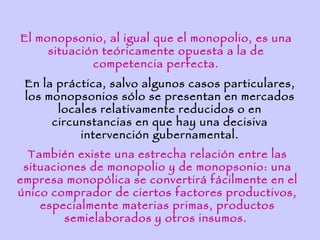 El monopsonio, al igual que el monopolio, es una
     situación teóricamente opuesta a la de
             competencia perfecta.
 En la práctica, salvo algunos casos particulares,
 los monopsonios sólo se presentan en mercados
       locales relativamente reducidos o en
      circunstancias en que hay una decisiva
           intervención gubernamental.
  También existe una estrecha relación entre las
 situaciones de monopolio y de monopsonio: una
empresa monopólica se convertirá fácilmente en el
único comprador de ciertos factores productivos,
    especialmente materias primas, productos
         semielaborados y otros insumos.
 
