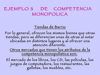 EJEMPLO S  DE COMPETENCIA
         MONOPOLICA

                Tiendas de Barrio
Por lo general, ofrecen los mismos bienes que otras
tiendas, pero se diferencian unas de otras al estar
   ubicadas en distintos lugares y al ofrecer una
                atención diferente.
   Otros mercados que tienen los atributos de la
         competencia monopolística son:
El mercado de los libros, los CD, las películas, los
   juegos de computadora, los restaurantes, las
            galletas, los muebles, etc.
 