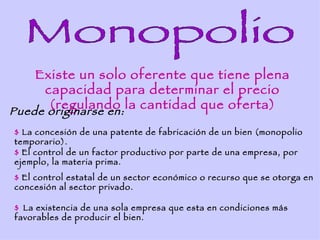 Existe un solo oferente que tiene plena
     capacidad para determinar el precio
      (regulando la cantidad que oferta)
Puede originarse en:
$ La concesión de una patente de fabricación de un bien (monopolio
temporario).
$ El control de un factor productivo por parte de una empresa, por
ejemplo, la materia prima.
$ El control estatal de un sector económico o recurso que se otorga en
concesión al sector privado.

$ La existencia de una sola empresa que esta en condiciones más
favorables de producir el bien.
 