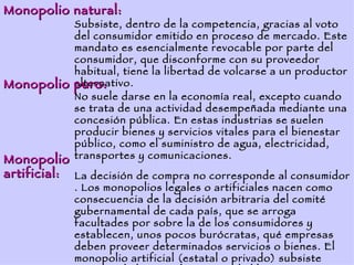 Monopolio natural:
            Subsiste, dentro de la competencia, gracias al voto
            del consumidor emitido en proceso de mercado. Este
            mandato es esencialmente revocable por parte del
            consumidor, que disconforme con su proveedor
            habitual, tiene la libertad de volcarse a un productor
Monopolio   puro:
            alternativo.
            No suele darse en la economía real, excepto cuando
            se trata de una actividad desempeñada mediante una
            concesión pública. En estas industrias se suelen
            producir bienes y servicios vitales para el bienestar
            público, como el suministro de agua, electricidad,
Monopolio   transportes y comunicaciones.
artificial: La decisión de compra no corresponde al consumidor
            . Los monopolios legales o artificiales nacen como
            consecuencia de la decisión arbitraria del comité
            gubernamental de cada país, que se arroga
            facultades por sobre la de los consumidores y
            establecen, unos pocos burócratas, qué empresas
            deben proveer determinados servicios o bienes. El
            monopolio artificial (estatal o privado) subsiste
 