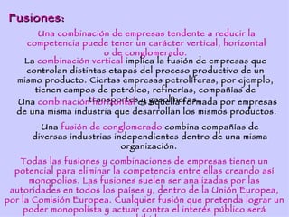Fusiones:
       Una combinación de empresas tendente a reducir la
    competencia puede tener un carácter vertical, horizontal
                       o de conglomerado.
   La combinación vertical implica la fusión de empresas que
    controlan distintas etapas del proceso productivo de un
  mismo producto. Ciertas empresas petrolíferas, por ejemplo,
      tienen campos de petróleo, refinerías, compañías de
  Una combinacióntransporteses gasolineras.
                    horizontal y aquella formada por empresas
  de una misma industria que desarrollan los mismos productos.
        Una fusión de conglomerado combina compañías de
      diversas industrias independientes dentro de una misma
                            organización.
    Todas las fusiones y combinaciones de empresas tienen un
  potencial para eliminar la competencia entre ellas creando así
      monopolios. Las fusiones suelen ser analizadas por las
 autoridades en todos los países y, dentro de la Unión Europea,
por la Comisión Europea. Cualquier fusión que pretenda lograr un
    poder monopolista y actuar contra el interés público será
 
