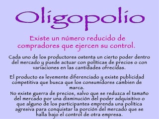 Existe un número reducido de
   compradores que ejercen su control.
Cada uno de los productores ostenta un cierto poder dentro
 del mercado y puede actuar con políticas de precios o con
          variaciones en las cantidades ofrecidas.

El producto es levemente diferenciado y existe publicidad
 competitiva que busca que los consumidores cambien de
                           marca.
No existe guerra de precios, salvo que se reduzca el tamaño
  del mercado por una disminución del poder adquisitivo o
   que alguno de los participantes emprenda una política
   agresiva para conquistar la porción del mercado que se
            halla bajo el control de otra empresa.
 