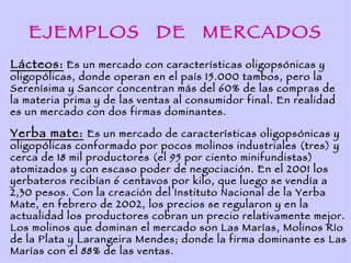 EJEMPLOS                  DE       MERCADOS
Lácteos: Es un mercado con características oligopsónicas y
oligopólicas, donde operan en el país 15.000 tambos, pero la
Serenísima y Sancor concentran más del 60% de las compras de
la materia prima y de las ventas al consumidor final. En realidad
es un mercado con dos firmas dominantes.

Yerba mate: Es un mercado de características oligopsónicas y
oligopólicas conformado por pocos molinos industriales (tres) y
cerca de 18 mil productores (el 95 por ciento minifundistas)
atomizados y con escaso poder de negociación. En el 2001 los
yerbateros recibían 6 centavos por kilo, que luego se vendía a
2,30 pesos. Con la creación del Instituto Nacional de la Yerba
Mate, en febrero de 2002, los precios se regularon y en la
actualidad los productores cobran un precio relativamente mejor.
Los molinos que dominan el mercado son Las Marías, Molinos Río
de la Plata y Larangeira Mendes; donde la firma dominante es Las
Marías con el 88% de las ventas.
 