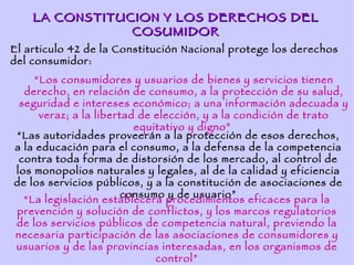 LA CONSTITUCION Y LOS DERECHOS DEL
                COSUMIDOR
El articulo 42 de la Constitución Nacional protege los derechos
del consumidor:
    “Los consumidores y usuarios de bienes y servicios tienen
  derecho, en relación de consumo, a la protección de su salud,
 seguridad e intereses económico; a una información adecuada y
     veraz; a la libertad de elección, y a la condición de trato
                         equitativo y digno”
“Las autoridades proveerán a la protección de esos derechos,
a la educación para el consumo, a la defensa de la competencia
 contra toda forma de distorsión de los mercado, al control de
los monopolios naturales y legales, al de la calidad y eficiencia
de los servicios públicos, y a la constitución de asociaciones de
                       consumo y de usuario”
  “La legislación establecerá procedimientos eficaces para la
prevención y solución de conflictos, y los marcos regulatorios
de los servicios públicos de competencia natural, previendo la
necesaria participación de las asociaciones de consumidores y
usuarios y de las provincias interesadas, en los organismos de
                             control”
 