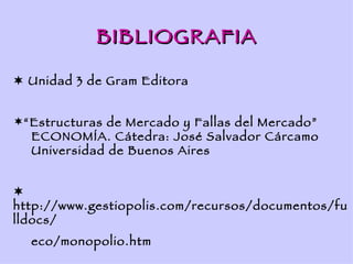 BIBLIOGRAFIA

 Unidad 3 de Gram Editora


“Estructuras de Mercado y Fallas del Mercado”
  ECONOMÍA. Cátedra: José Salvador Cárcamo
  Universidad de Buenos Aires



http://www.gestiopolis.com/recursos/documentos/fu
lldocs/
  eco/monopolio.htm
 